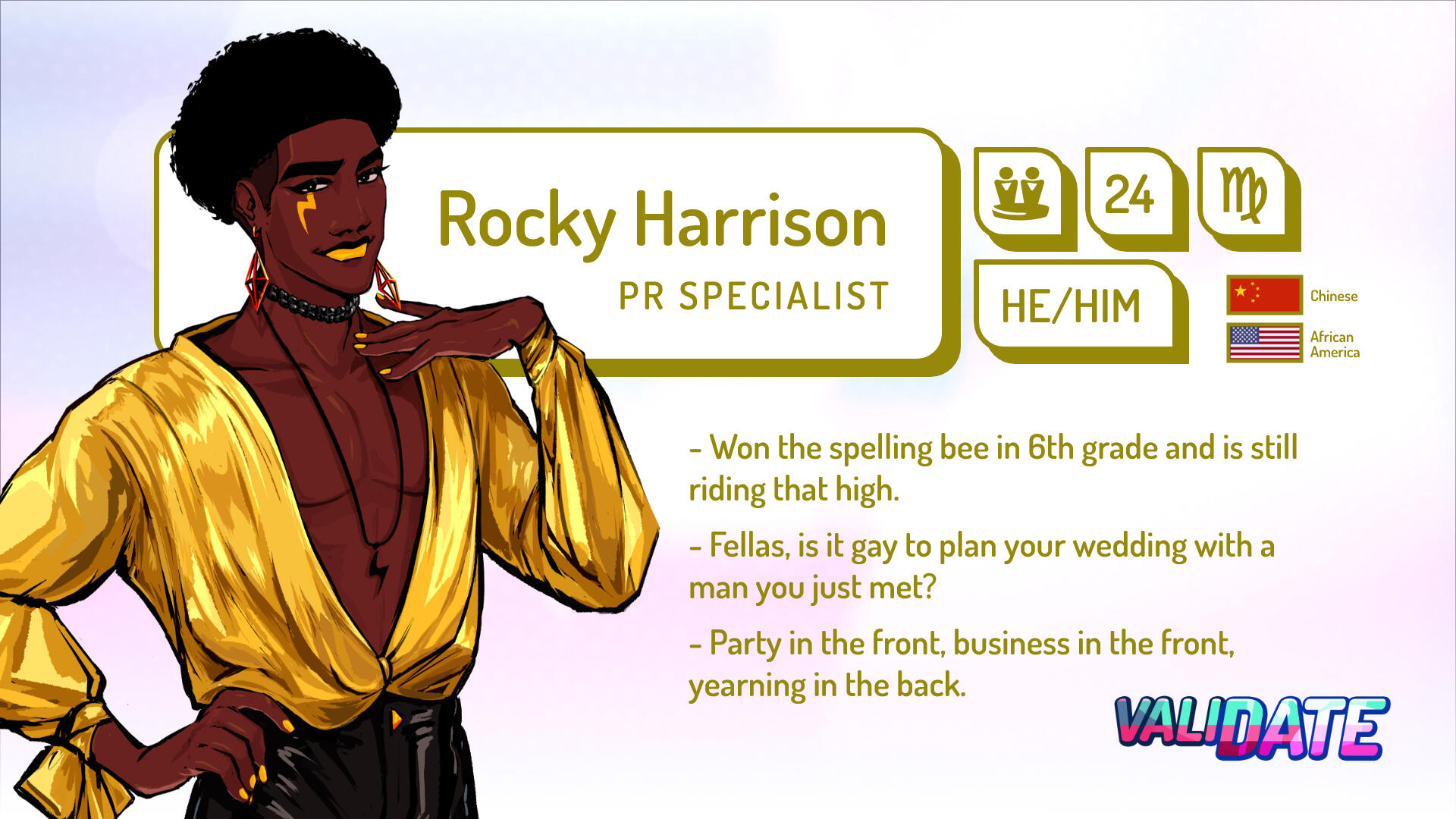 Rocky Harrison | PR Specialist | 24 | Virgo | He/him | Chinese and Black American | Won the spelling bee in 6th grade and is still riding that high. | Fellas, is it gay to plan your wedding with a man you just met? | Party in the front, business in the fro