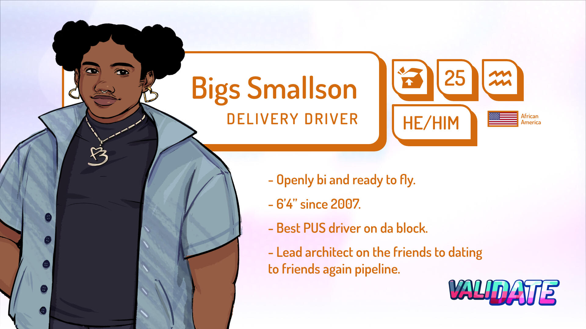 Bigs Smallson | Delivery Driver | 25 | Aquarius | He/him | Black American | Openly bi and ready to fly | 6'4 since 2007 | Best PUS driver on da block. | Lead architect on the friends to dating to friends again pipeline.