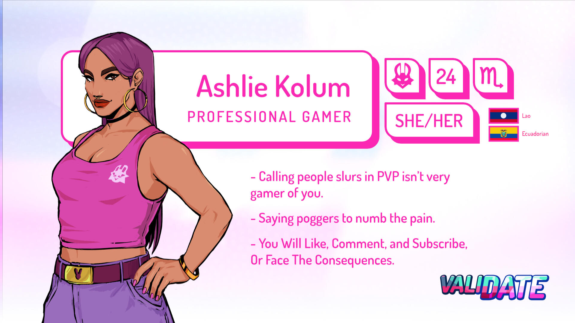 Ashlie Kolum | Professional Gamer | 24 | Scorpio | She/Her | Lao and Ecuadorian | Calling people slurs in PVP isn't very gamer of you. | Saying poggers to numb the pain. | You will Like, Comment, and Subscribe, or Face the Consequences.